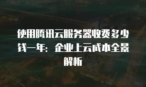 使用腾讯云服务器收费多少钱一年：企业上云成本全景解析