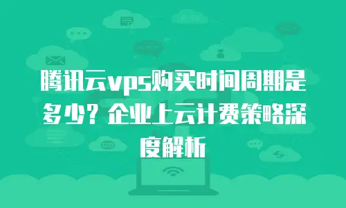 腾讯云vps购买时间周期是多少？企业上云计费策略深度解析