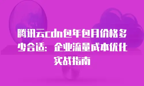 腾讯云cdn包年包月价格多少合适：企业流量成本优化实战指南