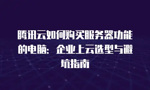 腾讯云如何购买服务器功能的电脑：企业上云选型与避坑指南