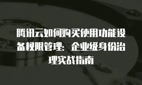 腾讯云如何购买使用功能设备权限管理：企业级身份治理实战指南