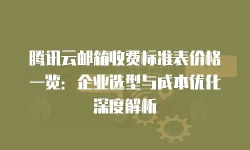 腾讯云邮箱收费标准表价格一览：企业选型与成本优化深度解析