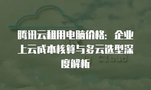 腾讯云租用电脑价格：企业上云成本核算与多云选型深度解析