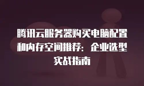 腾讯云服务器购买电脑配置和内存空间推荐：企业选型实战指南