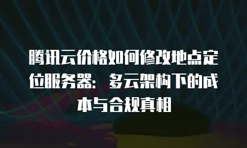 腾讯云价格如何修改地点定位服务器：多云架构下的成本与合规真相