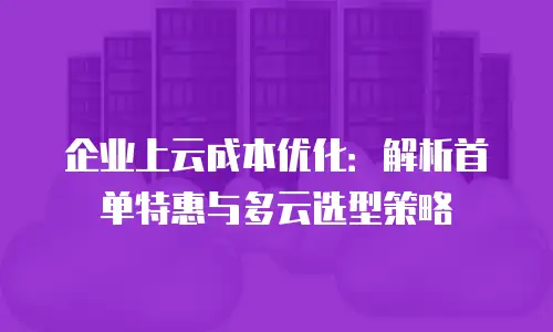 企业上云成本优化：解析首单特惠与多云选型策略