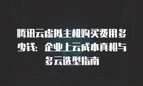 腾讯云虚拟主机购买费用多少钱：企业上云成本真相与多云选型指南