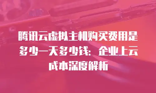 腾讯云虚拟主机购买费用是多少一天多少钱：企业上云成本深度解析