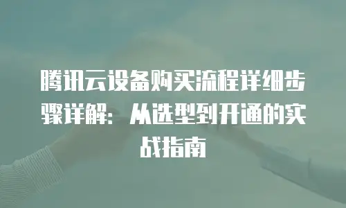 腾讯云设备购买流程详细步骤详解：从选型到开通的实战指南