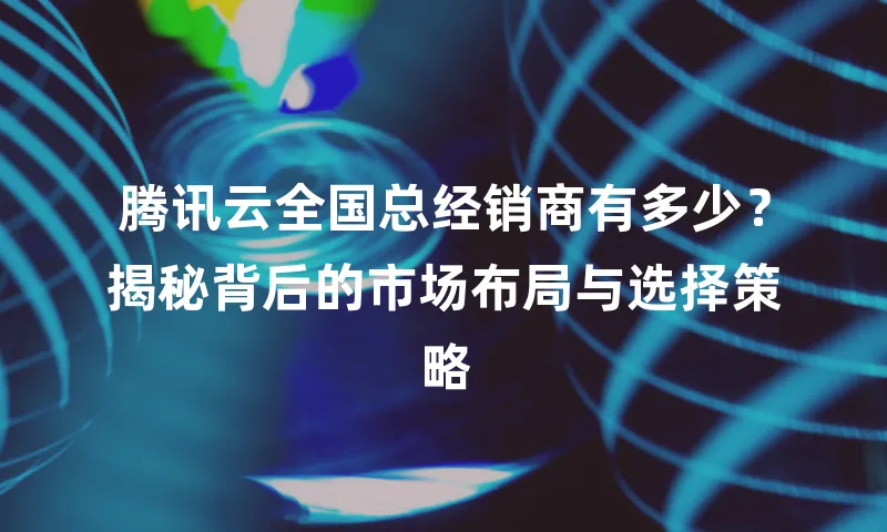 腾讯云全国总经销商有多少？揭秘背后的市场布局与选择策略