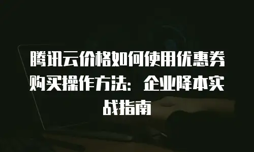 腾讯云价格如何使用优惠券购买操作方法：企业降本实战指南