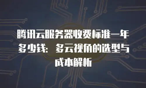 腾讯云服务器收费标准一年多少钱：多云视角的选型与成本解析