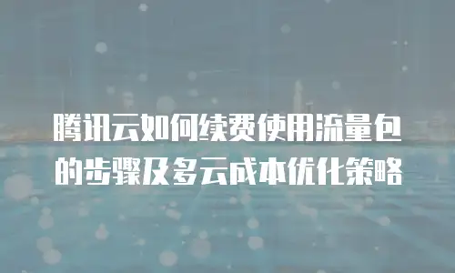 腾讯云如何续费使用流量包的步骤及多云成本优化策略