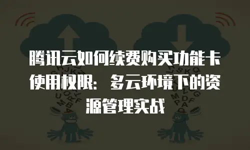 腾讯云如何续费购买功能卡使用权限：多云环境下的资源管理实战