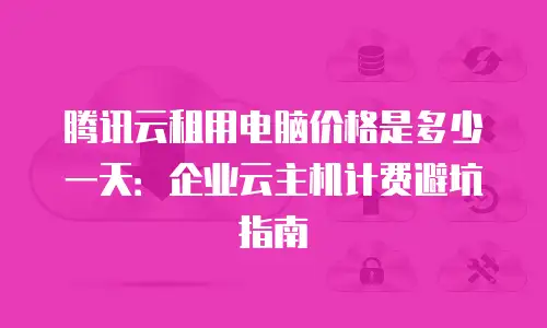 腾讯云租用电脑价格是多少一天：企业云主机计费避坑指南