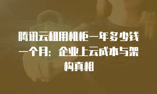 腾讯云租用机柜一年多少钱一个月：企业上云成本与架构真相
