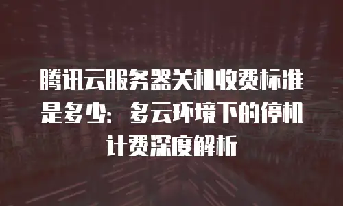 腾讯云服务器关机收费标准是多少：多云环境下的停机计费深度解析