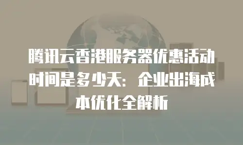 腾讯云香港服务器优惠活动时间是多少天：企业出海成本优化全解析