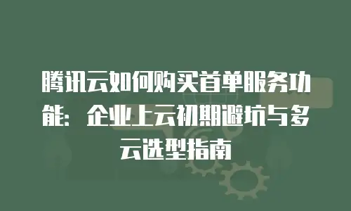 腾讯云如何购买首单服务功能：企业上云初期避坑与多云选型指南