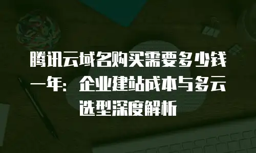 腾讯云域名购买需要多少钱一年：企业建站成本与多云选型深度解析