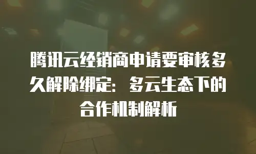 腾讯云经销商申请要审核多久解除绑定：多云生态下的合作机制解析