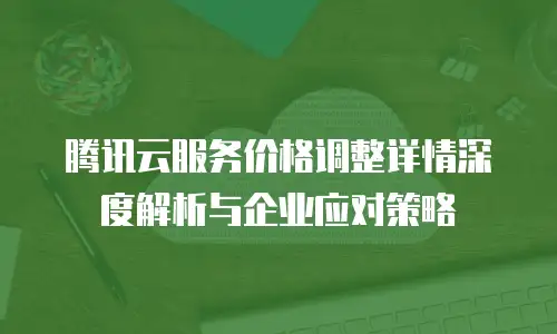 腾讯云服务价格调整详情深度解析与企业应对策略