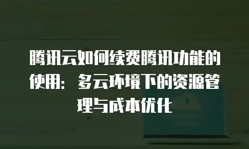腾讯云如何续费腾讯功能的使用：多云环境下的资源管理与成本优化