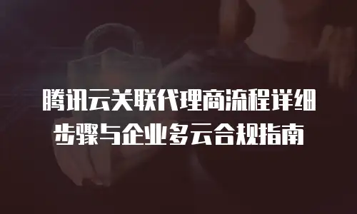 腾讯云关联代理商流程详细步骤与企业多云合规指南