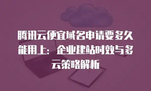 腾讯云便宜域名申请要多久能用上：企业建站时效与多云策略解析