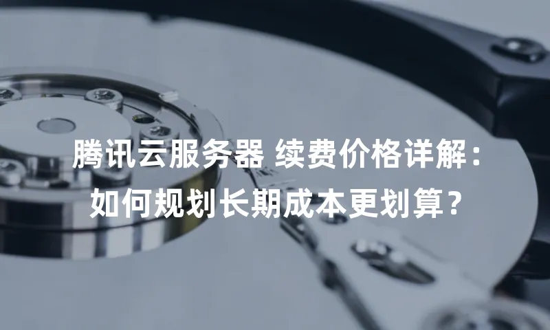 腾讯云服务器 续费价格详解：如何规划长期成本更划算？