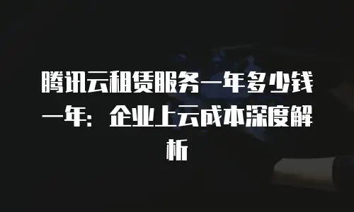 腾讯云租赁服务一年多少钱一年：企业上云成本深度解析