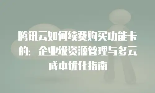 腾讯云如何续费购买功能卡的：企业级资源管理与多云成本优化指南