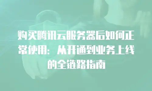 购买腾讯云服务器后如何正常使用：从开通到业务上线的全链路指南
