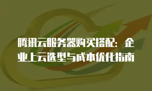 腾讯云服务器购买搭配：企业上云选型与成本优化指南