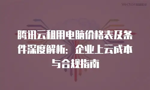 腾讯云租用电脑价格表及条件深度解析：企业上云成本与合规指南