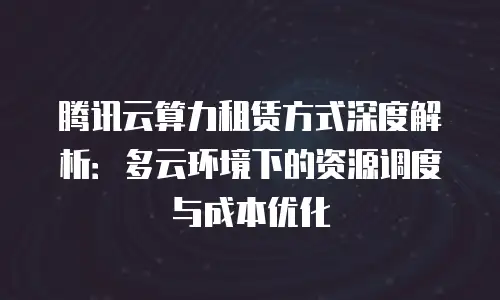 腾讯云算力租赁方式深度解析：多云环境下的资源调度与成本优化