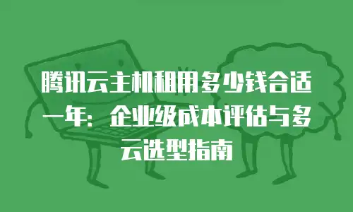 腾讯云主机租用多少钱合适一年：企业级成本评估与多云选型指南