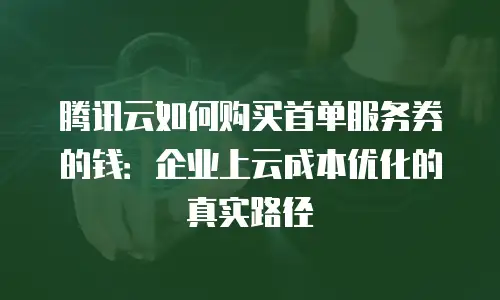 腾讯云如何购买首单服务券的钱：企业上云成本优化的真实路径