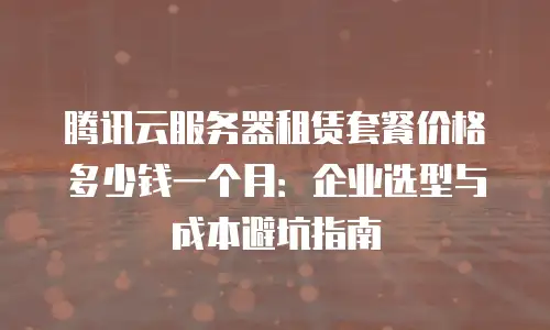 腾讯云服务器租赁套餐价格多少钱一个月：企业选型与成本避坑指南