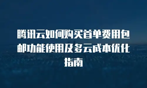 腾讯云如何购买首单费用包邮功能使用及多云成本优化指南