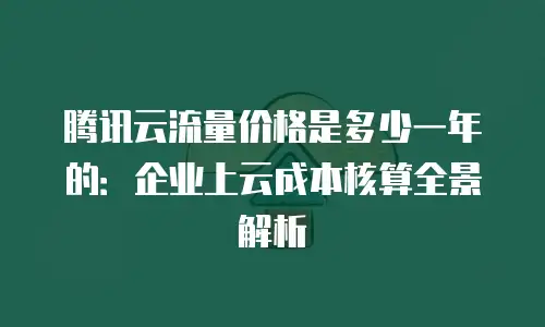 腾讯云流量价格是多少一年的：企业上云成本核算全景解析