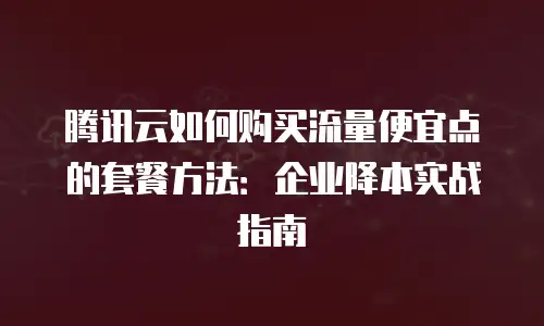 腾讯云如何购买流量便宜点的套餐方法：企业降本实战指南