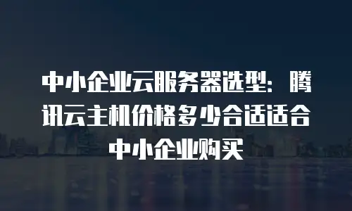 中小企业云服务器选型：腾讯云主机价格多少合适适合中小企业购买