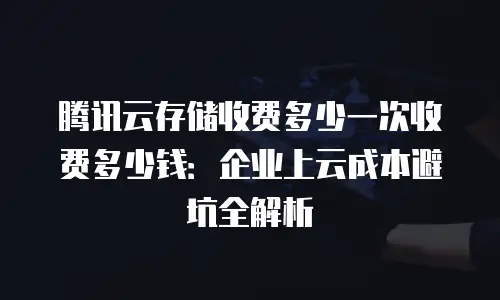 腾讯云存储收费多少一次收费多少钱：企业上云成本避坑全解析