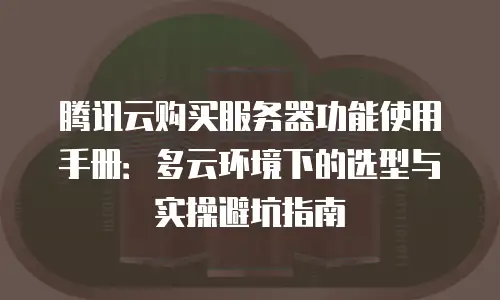 腾讯云购买服务器功能使用手册：多云环境下的选型与实操避坑指南