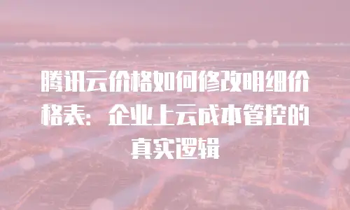 腾讯云价格如何修改明细价格表：企业上云成本管控的真实逻辑