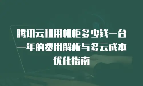腾讯云租用机柜多少钱一台一年的费用解析与多云成本优化指南