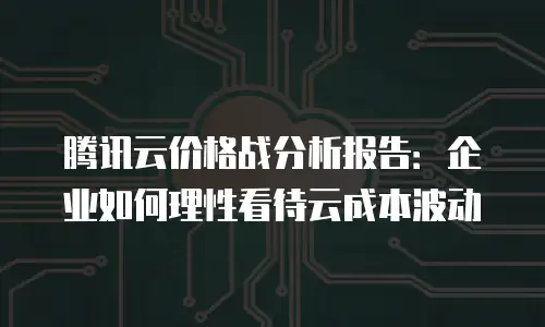 腾讯云价格战分析报告：企业如何理性看待云成本波动