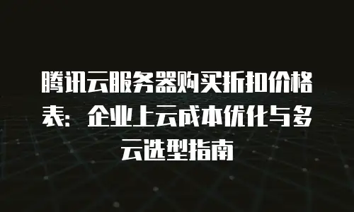 腾讯云服务器购买折扣价格表：企业上云成本优化与多云选型指南