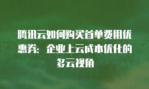腾讯云如何购买首单费用优惠券：企业上云成本优化的多云视角
